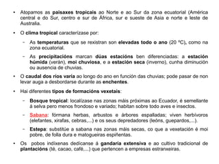 ●

●

Atopamos as paisaxes tropicais ao Norte e ao Sur da zona ecuatorial (América
central e do Sur, centro e sur de África, sur e sueste de Asia e norte e leste de
Australia.
O clima tropical caracterízase por:
–

–

●

●

As temperaturas que se rexistran son elevadas todo o ano (20 ºC), como na
zona ecuatorial.
As precipitacións marcan dúas estacións ben diferenciadas: a estación
húmida (verán), moi chuviosa, e a estación seca (inverno), cunha diminución
ou ausencia de chuvias.

O caudal dos ríos varía ao longo do ano en función das chuvias; pode pasar de non
levar auga a desbordarse durante as enchentes.
Hai diferentes tipos de formacións vexetais:
–

–

Sabana: fórmana herbas, arbustos e árbores espalladas; viven herbívoros
(elefantes, xirafas, cebras,...) e os seus depredadores (leóns, guepardos,...).

–

●

Bosque tropical: localízase nas zonas máis próximas ao Ecuador, é semellante
á selva pero menos frondoso e variado; habitan sobre todo aves e insectos.

Estepa: substitúe a sabana nas zonas máis secas, co que a vexetación é moi
pobre, de folla dura e matogueiras espiñentas.

Os pobos indíxenas dedícanse á gandaría extensiva e ao cultivo tradicional de
plantacións (té, cacao, café,...) que pertencen a empresas estranxeiras.

 