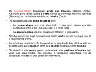 ●

●

Os desertos cálidos localízanse preto dos trópicos (Sáhara, Arabia,
Kalahari), pero tamén xunto á costa cando as correntes mariñas son frías
(Atacama), ou moi afastados dela, no interior (Gobi).
As características do clima desértico son:
–

–
●

●

●

As temperaturas son moi altas todo o ano pero sofren grandes
oscilacións entre o día (moi caloroso) e a noite (fría).
As precipitacións son moi escasas (>250 mm) e irregulares.

Non hai cursos de auga permanentes senón uadis: cursos de auga que só
a levan cando chove.
As extremas condicións de temperatura e sequidade fan difícil a vida no
deserto, polo que escasean tanto as especies vexetais coma animais.
Os desertos son zonas pouco poboadas: son pastores nómades que
viven nos seus límites, nas estepas; a poboación sedentaria vive da
agricultura nos oasis, que poden ser cultivados.

 