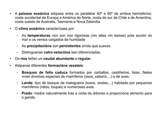 ●

●

A paisaxe oceánica atópase entre os paralelos 40º e 60º de ambos hemisferios:
costa occidental de Europa e América do Norte, costa do sur de Chile e de Arxentina,
costa sueste de Australia, Tasmania e Nova Zelandia.
O clima oceánico caracterízase por:
–

As temperaturas non son moi rigorosas (nin altas nin baixas) pola acción do
mar e os ventos cargados de humidade

–

As precipitacións son persistentes aínda que suaves.

–

Distínguense catro estacións ben diferenciadas.

●

Os ríos teñen un caudal abundante e regular.

●

Atópanse diferentes formacións vexetais:
–

Bosques de folla caduca formados por carballos, castiñeiros, faias...Neles
viven diversas especies de mamíferos (osos, xabarís,...) e de aves.

–

Landa: tipo de bosque de matogueira (toxos, xestas,...) habitado por pequenos
mamíferos (ratos, toupas) e numerosas aves.

–

Prado: medra naturalmente tras a corta de árbores e proporciona alimento para
o gando.

 