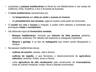 ●

●

Localízase a paisaxe mediterránea no litoral do mar Mediterráneo e nas costas de
California, Chile, Sudáfrica, e Sur e Suroeste de Australia.
O clima mediterráneo caracterízase por:
–
–

●

●

As temperaturas son altas en verán e suaves en inverno.
As precipitacións son escasas, agás en outono onde pode ser torrenciais .

O caudal dos ríos é escaso e irregular, e poden sufrir estiaxes e enchentes que
provoquen riadas e inundacións.
Hai diferentes tipos de formacións vexetais:
–

–

●

Bosque mediterráneo: formado por árbores de folla perenne (piñeiros,
sobreiras, aciñeiras). Por debaixo del atopamos a matogueira espiñenta.
Maquia e garriga: é un tipo de matogueira que medra cando desaparece o
bosque.

Na paisaxe mediterránea danse:
–

cultivos de secaño: cereais, vide e oliveira.

–

cultivos de regadío, o que favoreceu o desenvolvemento da agricultura
intensiva: verduras, froitas, arroz e cítricos.

–

unha agricultura de alto rendemento pola construcción de invernadoiros
onde se cultivan hortalizas, froitas, flores e plantas ornamentais.

 