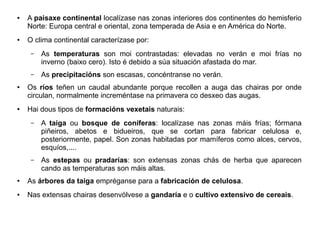 ●

●

A paisaxe continental localízase nas zonas interiores dos continentes do hemisferio
Norte: Europa central e oriental, zona temperada de Asia e en América do Norte.
O clima continental caracterízase por:
–

–
●

●

As temperaturas son moi contrastadas: elevadas no verán e moi frías no
inverno (baixo cero). Isto é debido a súa situación afastada do mar.
As precipitacións son escasas, concéntranse no verán.

Os ríos teñen un caudal abundante porque recollen a auga das chairas por onde
circulan, normalmente increméntase na primavera co desxeo das augas.
Hai dous tipos de formacións vexetais naturais:
–

A taiga ou bosque de coníferas: localízase nas zonas máis frías; fórmana
piñeiros, abetos e bidueiros, que se cortan para fabricar celulosa e,
posteriormente, papel. Son zonas habitadas por mamíferos como alces, cervos,
esquíos,....

–

As estepas ou pradarías: son extensas zonas chás de herba que aparecen
cando as temperaturas son máis altas.

●

As árbores da taiga empréganse para a fabricación de celulosa.

●

Nas extensas chairas desenvólvese a gandaría e o cultivo extensivo de cereais.

 