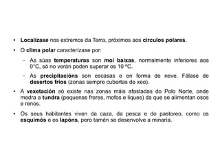 ●

Localízase nos extremos da Terra, próximos aos círculos polares.

●

O clima polar caracterízase por:
–

–

●

●

As súas temperaturas son moi baixas, normalmente inferiores aos
0°C, só no verán poden superar os 10 ºC.
As precipitacións son escasas e en forma de neve. Fálase de
desertos fríos (zonas sempre cubertas de xeo).

A vexetación só existe nas zonas máis afastadas do Polo Norte, onde
medra a tundra (pequenas frores, mofos e liques) da que se alimentan osos
e renos.
Os seus habitantes viven da caza, da pesca e do pastoreo, como os
esquimós e os lapóns, pero tamén se desenvolve a minaría.

 