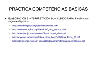 PRACTICA COMPETENCIAS BÁSICAS
●

ELABORACIÓN E INTERPRETACIÓN DUN CLIMOGRAMA. Fai click nas
seguintes ligazóns:
–

http://www.edugaliza.org/dsc/flash/climore.html

–

http://www.educaplus.org/climatic/07_cmg_europa.html

–

http://www.juanjoromero.es/eso/3eso/coment_climo.pdf

–

http://www.ign.es/espmap/fichas_clima_bach/pdf/Clima_Ficha_03.pdf

–

http://alerce.pntic.mec.es/~pong0000/bitacoras/Climogramas%20Excel.pdf

 