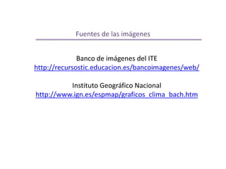 Fuentes de las imágenes 
Banco de imágenes del ITE 
http://recursostic.educacion.es/bancoimagenes/web/ 
Instituto Geográfico Nacional 
http://www.ign.es/espmap/graficos_clima_bach.htm 
