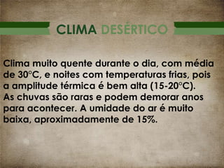 CLIMA DESÉRTICO
Clima muito quente durante o dia, com média
de 30°C, e noites com temperaturas frias, pois
a amplitude térmica é bem alta (15-20°C).
As chuvas são raras e podem demorar anos
para acontecer. A umidade do ar é muito
baixa, aproximadamente de 15%.

 