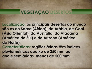VEGETAÇÃO DESERTOS
Localização: os principais desertos do mundo
são os do Saara (África), da Arábia, de Gobi
(Ásia Oriental), da Austrália, do Atacama
(América do Sul) e do Arizona (América
do Norte).
Características: regiões áridas têm índices
pluviométricos abaixo de 250 mm ao
ano e semiáridas, menos de 500 mm.

 