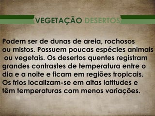 VEGETAÇÃO DESERTOS
Podem ser de dunas de areia, rochosos
ou mistos. Possuem poucas espécies animais
ou vegetais. Os desertos quentes registram
grandes contrastes de temperatura entre o
dia e a noite e ficam em regiões tropicais.
Os frios localizam-se em altas latitudes e
têm temperaturas com menos variações.

 