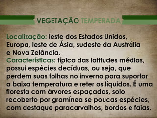 VEGETAÇÃO TEMPERADA
Localização: leste dos Estados Unidos,
Europa, leste de Ásia, sudeste da Austrália
e Nova Zelândia.
Características: típica das latitudes médias,
possui espécies decíduas, ou seja, que
perdem suas folhas no inverno para suportar
a baixa temperatura e reter os líquidos. É uma
floresta com árvores espaçadas, solo
recoberto por gramínea se poucas espécies,
com destaque paracarvalhos, bordos e faias.

 