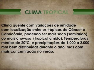 CLIMA TROPICAL
Clima quente com variações de umidade
com localização entre os trópicos de Câncer e
Capricórnio, podendo ser mais seco (semiarido)
ou mais chuvoso (tropical úmido). Temperaturas
médias de 20°C e precipitações de 1.000 a 2.000
mm bem distribuídas durante o ano, mas com
mais concentração no verão.

 
