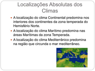 Localizações Absolutas dos
Climas
 A localização do clima Continental predomina nos
interiores dos continentes da zona temperada do
Hemisfério Norte.
 A localização do clima Marítimo predomina nas
áreas Marítimas da zona Temperada.
 A localização do clima Mediterrânico predomina
na região que circunda o mar mediterrâneo.
 