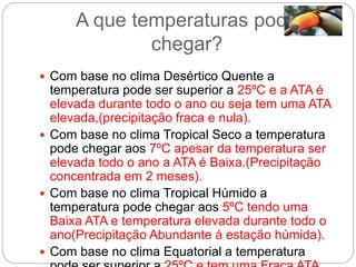 A que temperaturas pode
chegar?
 Com base no clima Desértico Quente a
temperatura pode ser superior a 25ºC e a ATA é
elevada durante todo o ano ou seja tem uma ATA
elevada,(precipitação fraca e nula).
 Com base no clima Tropical Seco a temperatura
pode chegar aos 7ºC apesar da temperatura ser
elevada todo o ano a ATA é Baixa.(Precipitação
concentrada em 2 meses).
 Com base no clima Tropical Húmido a
temperatura pode chegar aos 5ºC tendo uma
Baixa ATA e temperatura elevada durante todo o
ano(Precipitação Abundante á estação húmida).
 Com base no clima Equatorial a temperatura
 