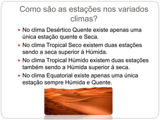 Como são as estações nos variados
climas?
 No clima Desértico Quente existe apenas uma
única estação quente e Seca.
 No clima Tropical Seco existem duas estações
sendo a seca superior á Húmida.
 No clima Tropical Húmido existem duas estações
também sendo a Húmida superior á seca.
 No clima Equatorial existe apenas uma única
estação sempre Húmida e Quente.
 