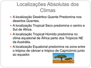 Localizações Absolutas dos
Climas
 A localização Desértico Quente Predomina nos
desertos Quentes.
 A localização Tropical Seco predomina o centro e
Sul de África.
 A localização Tropical Húmido predomina no
clima equatorial de África perto dos Trópicos NE
da Austrália.
 A localização Equatorial predomina na zona entre
o trópico de câncer e trópico de Capricórnio junto
ao equador.
 