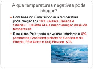 A que temperaturas negativas pode
chegar?
 Com base no clima Subpolar a temperatura
pode chegar aos 10ºC (Alasca,Canadá e
Sibéria).E Elevada ATA e maior variação anual da
temperatura.
 E no clima Polar pode ter valores inferiores a 0ºC
(Antárctida,Gronelândia,Norte do Canadá e da
Sibéria, Pólo Norte e Sul).Elevada ATA.
 