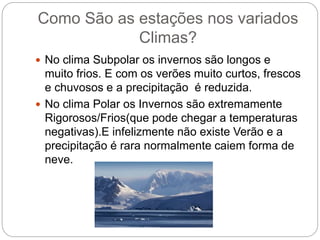 Como São as estações nos variados
Climas?
 No clima Subpolar os invernos são longos e
muito frios. E com os verões muito curtos, frescos
e chuvosos e a precipitação é reduzida.
 No clima Polar os Invernos são extremamente
Rigorosos/Frios(que pode chegar a temperaturas
negativas).E infelizmente não existe Verão e a
precipitação é rara normalmente caiem forma de
neve.
 