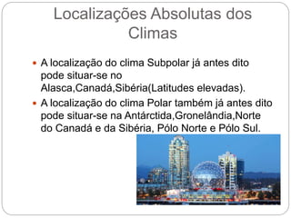 Localizações Absolutas dos
Climas
 A localização do clima Subpolar já antes dito
pode situar-se no
Alasca,Canadá,Sibéria(Latitudes elevadas).
 A localização do clima Polar também já antes dito
pode situar-se na Antárctida,Gronelândia,Norte
do Canadá e da Sibéria, Pólo Norte e Pólo Sul.
 