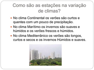 Como são as estações na variação
de climas?
 No clima Continental os verões são curtos e
quentes com um pouco de precipitação.
 No clima Marítimo os invernos são suaves e
húmidos e os verões frescos e húmidos.
 No clima Mediterrânico os verões são longos,
curtos e secos e os invernos Húmidos e suaves.
 