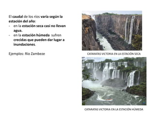 El caudal de los ríos varía según la
estación del año:
- en la estación seca casi no llevan
agua.
- en la estación húmeda sufren
crecidas que pueden dar lugar a
inundaciones.
Ejemplos: Río Zambeze CATARATAS VICTORIA EN LA ESTACIÓN SECA
CATARATAS VICTORIA EN LA ESTACIÓN HÚMEDA
 