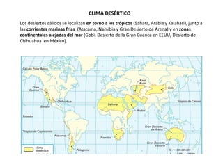 CLIMA DESÉRTICO
Los desiertos cálidos se localizan en torno a los trópicos (Sahara, Arabia y Kalahari), junto a
las corrientes marinas frías (Atacama, Namibia y Gran Desierto de Arena) y en zonas
continentales alejadas del mar (Gobi, Desierto de la Gran Cuenca en EEUU, Desierto de
Chihuahua en México).
 