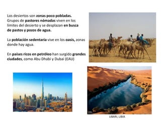 Los desiertos son zonas poco pobladas.
Grupos de pastores nómadas viven en los
límites del desierto y se desplazan en busca
de pastos y pozos de agua.
La población sedentaria vive en los oasis, zonas
donde hay agua.
En países ricos en petróleo han surgido grandes
ciudades, como Abu Dhabi y Dubai (EAU)
UBARI, LIBIA
 