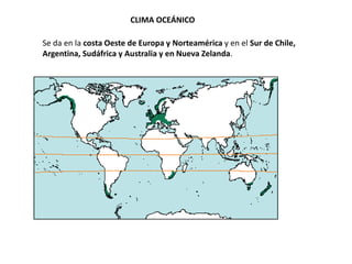 CLIMA OCEÁNICO
Se da en la costa Oeste de Europa y Norteamérica y en el Sur de Chile,
Argentina, Sudáfrica y Australia y en Nueva Zelanda.
 