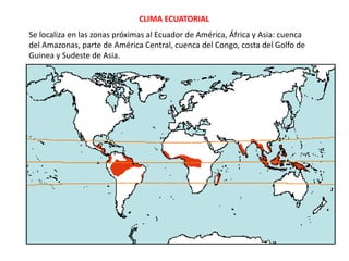CLIMA ECUATORIAL
Se localiza en las zonas próximas al Ecuador de América, África y Asia: cuenca
del Amazonas, parte de América Central, cuenca del Congo, costa del Golfo de
Guinea y Sudeste de Asia.
 