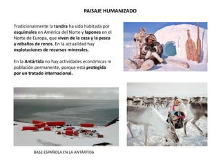 PAISAJE HUMANIZADO
Tradicionalmente la tundra ha sido habitada por
esquimales en América del Norte y lapones en el
Norte de Europa, que viven de la caza y la pesca
y rebaños de renos. En la actualidad hay
explotaciones de recursos minerales.
En la Antártida no hay actividades económicas ni
población permanente, porque está protegida
por un tratado internacional.
BASE ESPAÑOLA EN LA ANTÁRTIDA
 