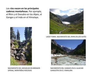 LAGO TOMA, NACIMIENTO DEL RHIN EN LOS ALPES
NACIMIENTO DEL GANGES EN EL GLACIAR
GANGOTRI EN EL HIMALAYA
Los ríos nacen en las principales
cadenas montañosas. Por ejemplo,
el Rhin y el Danubio en los Alpes, el
Ganges y el Indo en el Himalaya.
NACIMIENTO DEL MISSOURI EN BROWER
SPRING, MONTAÑAS ROCOSAS
 