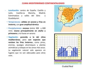- Localización: centro de España: Castilla y
León, Castilla-La Mancha, Madrid,
Extremadura y valles del Ebro y
Guadalquivir.
• Temperaturas: cálidas en verano y frías en
invierno, con gran amplitud térmica
• Precipitaciones: escasas (entre 300 y 600
mm). Llueve principalmente en otoño y
primavera y no llueve en verano
• Vegetación: parecida a la del clima
mediterráneo, pero con especies que
resisten los fríos inviernos, como pinos,
encinas, quejigos alcornoques y plantas
aromáticas y estepas en las zonas más secas.
La vegetación natural solo aparece en
lugares que no son adecuados para otros
usos.
CLIMA MEDITERRÁNEO CONTINENTALIZADO
Ciudad Real
 
