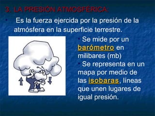 33.. LLAA PPRREESSIIÓÓNN AATTMMOOSSFFÉÉRRIICCAA:: 
• Es la fuerza ejercida por la presión de la 
atmósfera en la superficie terrestre. 
• Se mide por un 
bbaarróómmeettrroo en 
milibares (mb) 
• Se representa en un 
mapa por medio de 
las iissoobbaarraass, líneas 
que unen lugares de 
igual presión. 
 
