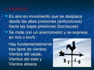 4. VIENTOS 
 Es aire en movimiento que se desplaza 
desde las altas presiones (anticiclones) 
hacia las bajas presiones (borrascas) 
 Se mide con un anemómetro y se expresa 
en m/s o km/h 
Hay fundamentalmente 
tres tipos de vientos: 
Vientos del oeste, 
Vientos del este y 
Vientos aliseos 
 