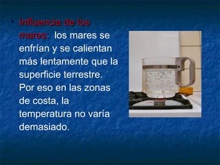 • IInnfflluueenncciiaa ddee llooss 
mmaarreess:: los mares se 
enfrían y se calientan 
más lentamente que la 
superficie terrestre. 
Por eso en las zonas 
de costa, la 
temperatura no varía 
demasiado. 
 