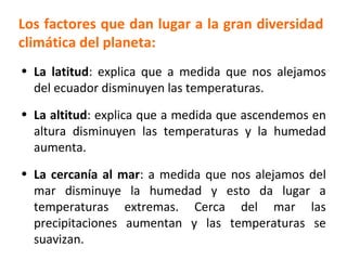 Los factores que dan lugar a la gran diversidad 
climática del planeta: 
• La latitud: explica que a medida que nos alejamos 
del ecuador disminuyen las temperaturas. 
• La altitud: explica que a medida que ascendemos en 
altura disminuyen las temperaturas y la humedad 
aumenta. 
• La cercanía al mar: a medida que nos alejamos del 
mar disminuye la humedad y esto da lugar a 
temperaturas extremas. Cerca del mar las 
precipitaciones aumentan y las temperaturas se 
suavizan. 
 