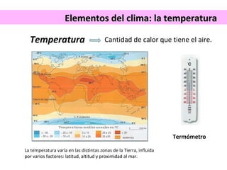 Elementos ddeell cclliimmaa:: llaa tteemmppeerraattuurraa 
Temperatura 
Cantidad de calor que tiene el aire. 
Termómetro 
La temperatura varía en las distintas zonas de la Tierra, influida 
por varios factores: latitud, altitud y proximidad al mar. 
 