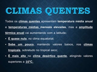 Todos os climas quentes apresentam temperatura média anual
e temperaturas médias mensais elevadas, mas a amplitude
térmica anual vai aumentando com a latitude:
• É quase nula, no clima equatorial;
• Sobe um pouco, mantendo valores baixos, nos climas
tropicais, sobretudo no tropical seco;
• É mais alta no clima desértico quente, atingindo valores
superiores a 10°C.
 