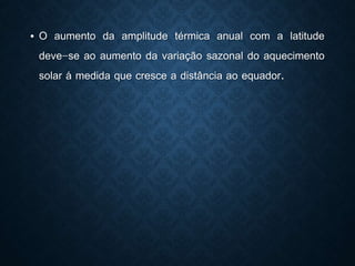 • O aumento da amplitude térmica anual com a latitude
deve-se ao aumento da variação sazonal do aquecimento
solar á medida que cresce a distância ao equador.
 
