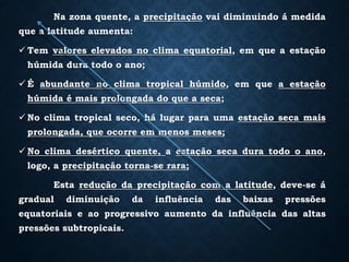 Na zona quente, a precipitação vai diminuindo á medida
que a latitude aumenta:
 Tem valores elevados no clima equatorial, em que a estação
húmida dura todo o ano;
 É abundante no clima tropical húmido, em que a estação
húmida é mais prolongada do que a seca;
 No clima tropical seco, há lugar para uma estação seca mais
prolongada, que ocorre em menos meses;
 No clima desértico quente, a estação seca dura todo o ano,
logo, a precipitação torna-se rara;
Esta redução da precipitação com a latitude, deve-se á
gradual diminuição da influência das baixas pressões
equatoriais e ao progressivo aumento da influência das altas
pressões subtropicais.
 
