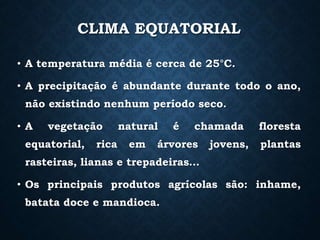 CLIMA EQUATORIAL
• A temperatura média é cerca de 25°C.
• A precipitação é abundante durante todo o ano,
não existindo nenhum período seco.
• A vegetação natural é chamada floresta
equatorial, rica em árvores jovens, plantas
rasteiras, lianas e trepadeiras…
• Os principais produtos agrícolas são: inhame,
batata doce e mandioca.
 