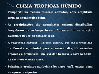 CLIMA TROPICAL HÚMIDO
• Temperaturas médias mensais elevadas, com amplitude
térmica anual muito baixa.
• As precipitações são abundantes embora distribuídas
irregularmente ao longo do ano. Chove muito na estação
húmida e pouco na estação seca.
• A vegetação natural – floresta galeria, que faz a transição
da floresta equatorial para a savana alta, de espécies
arbóreas e arbustivas, que vai dando lugar à savana baixa,
de arbustos e ervas altas.
• Principais produtos agrícolas são: arroz, café, cacau, cana
de açúcar e algodão.
 