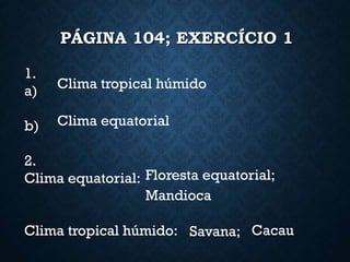 PÁGINA 104; EXERCÍCIO 1
1.
a)
b)
2.
Clima equatorial:
Clima tropical húmido:
Clima tropical húmido
Clima equatorial
Floresta equatorial;
Mandioca
Savana; Cacau
 