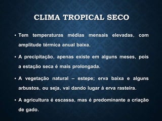 CLIMA TROPICAL SECO
• Tem temperaturas médias mensais elevadas, com
amplitude térmica anual baixa.
• A precipitação, apenas existe em alguns meses, pois
a estação seca é mais prolongada.
• A vegetação natural – estepe; erva baixa e alguns
arbustos, ou seja, vai dando lugar á erva rasteira.
• A agricultura é escassa, mas é predominante a criação
de gado.
 