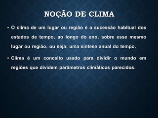 NOÇÃO DE CLIMA
• O clima de um lugar ou região é a sucessão habitual dos
estados de tempo, ao longo do ano, sobre esse mesmo
lugar ou região, ou seja, uma síntese anual do tempo.
• Clima é um conceito usado para dividir o mundo em
regiões que dividem parâmetros climáticos parecidos.
 