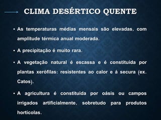 CLIMA DESÉRTICO QUENTE
• As temperaturas médias mensais são elevadas, com
amplitude térmica anual moderada.
• A precipitação é muito rara.
• A vegetação natural é escassa e é constituída por
plantas xerófilas: resistentes ao calor e á secura (ex.
Catos).
• A agricultura é constituída por oásis ou campos
irrigados artificialmente, sobretudo para produtos
hortícolas.
 