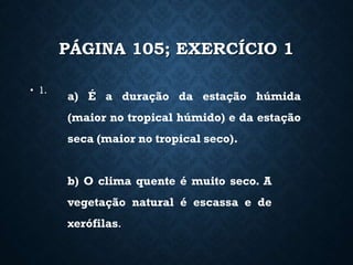 PÁGINA 105; EXERCÍCIO 1
• 1.
a) É a duração da estação húmida
(maior no tropical húmido) e da estação
seca (maior no tropical seco).
b) O clima quente é muito seco. A
vegetação natural é escassa e de
xerófilas.
 