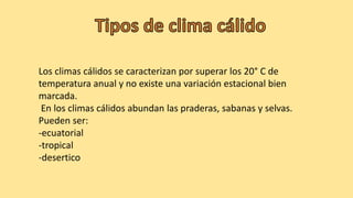 Los climas cálidos se caracterizan por superar los 20° C de
temperatura anual y no existe una variación estacional bien
marcada.
En los climas cálidos abundan las praderas, sabanas y selvas.
Pueden ser:
-ecuatorial
-tropical
-desertico
 