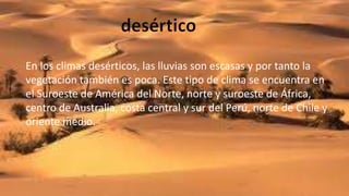 En los climas desérticos, las lluvias son escasas y por tanto la
vegetación también es poca. Este tipo de clima se encuentra en
el Suroeste de América del Norte, norte y suroeste de África,
centro de Australia, costa central y sur del Perú, norte de Chile y
oriente medio.
 