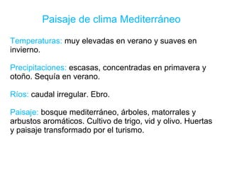 Paisaje de clima Mediterráneo
Temperaturas: muy elevadas en verano y suaves en
invierno.
Precipitaciones: escasas, concentradas en primavera y
otoño. Sequía en verano.
Ríos: caudal irregular. Ebro.
Paisaje: bosque mediterráneo, árboles, matorrales y
arbustos aromáticos. Cultivo de trigo, vid y olivo. Huertas
y paisaje transformado por el turismo.
 