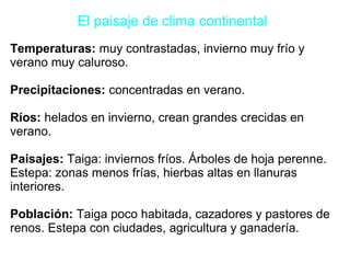 El paisaje de clima continental
Temperaturas: muy contrastadas, invierno muy frío y
verano muy caluroso.
Precipitaciones: concentradas en verano.
Ríos: helados en invierno, crean grandes crecidas en
verano.
Paisajes: Taiga: inviernos fríos. Árboles de hoja perenne.
Estepa: zonas menos frías, hierbas altas en llanuras
interiores.
Población: Taiga poco habitada, cazadores y pastores de
renos. Estepa con ciudades, agricultura y ganadería.
 