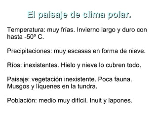 El paisaje de clima polar.El paisaje de clima polar.
Temperatura: muy frías. Invierno largo y duro con
hasta -50º C.
Precipitaciones: muy escasas en forma de nieve.
Ríos: inexistentes. Hielo y nieve lo cubren todo.
Paisaje: vegetación inexistente. Poca fauna.
Musgos y líquenes en la tundra.
Población: medio muy difícil. Inuit y lapones.
 