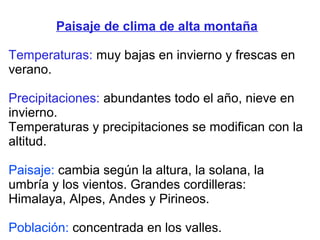 Paisaje de clima de alta montaña
Temperaturas: muy bajas en invierno y frescas en
verano.
Precipitaciones: abundantes todo el año, nieve en
invierno.
Temperaturas y precipitaciones se modifican con la
altitud.
Paisaje: cambia según la altura, la solana, la
umbría y los vientos. Grandes cordilleras:
Himalaya, Alpes, Andes y Pirineos.
Población: concentrada en los valles.
 